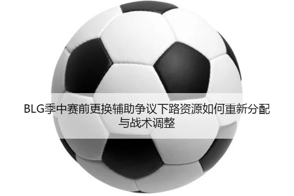 BLG季中赛前更换辅助争议下路资源如何重新分配与战术调整