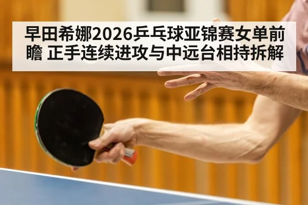 早田希娜2026乒乓球亚锦赛女单前瞻 正手连续进攻与中远台相持拆解