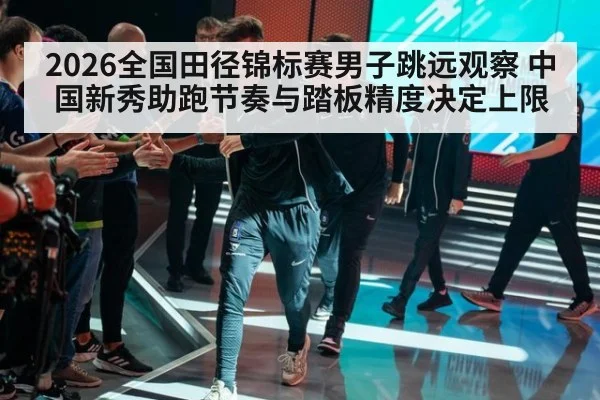 2026全国田径锦标赛男子跳远观察 中国新秀助跑节奏与踏板精度决定上限