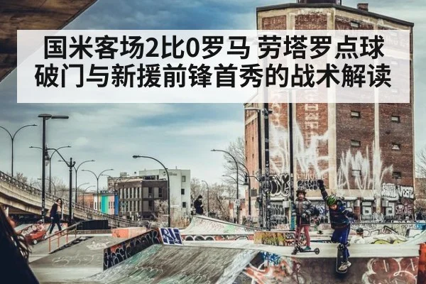 国米客场2比0罗马 劳塔罗点球破门与新援前锋首秀的战术解读